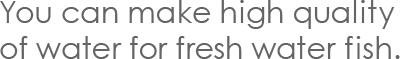 You can make high quality of water for fresh water fish.